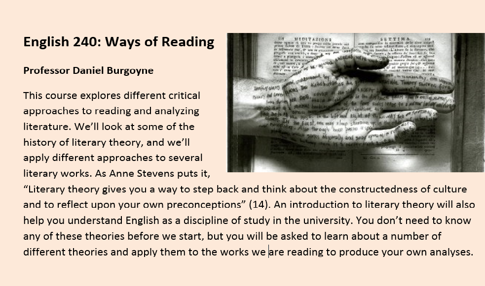 English 240: Ways of Reading Professor Daniel Burgoyne This course explores different critical approaches to reading and analyzing literature. We’ll look at some of the history of literary theory, and we’ll apply different approaches to several literary w